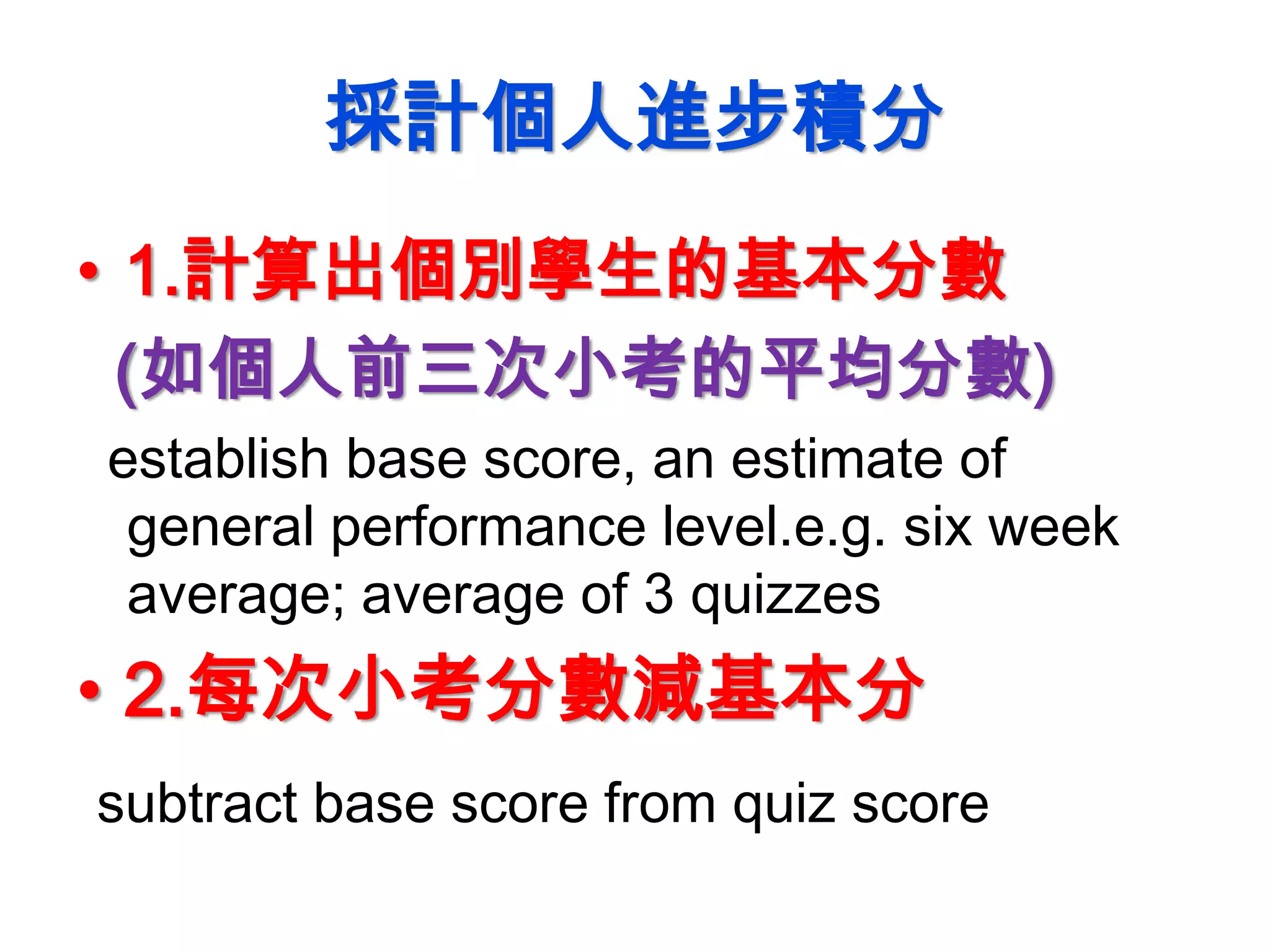 採計個人進步積分
• 1.計算出個別學生的基本分數
(如個人前三次小考的平均分數)
establish base score, an estimate of
general performance level.e.g. six week
average; average of 3 quizzes
• 2.每次小考分數減基本分
subtract base score from quiz score
 