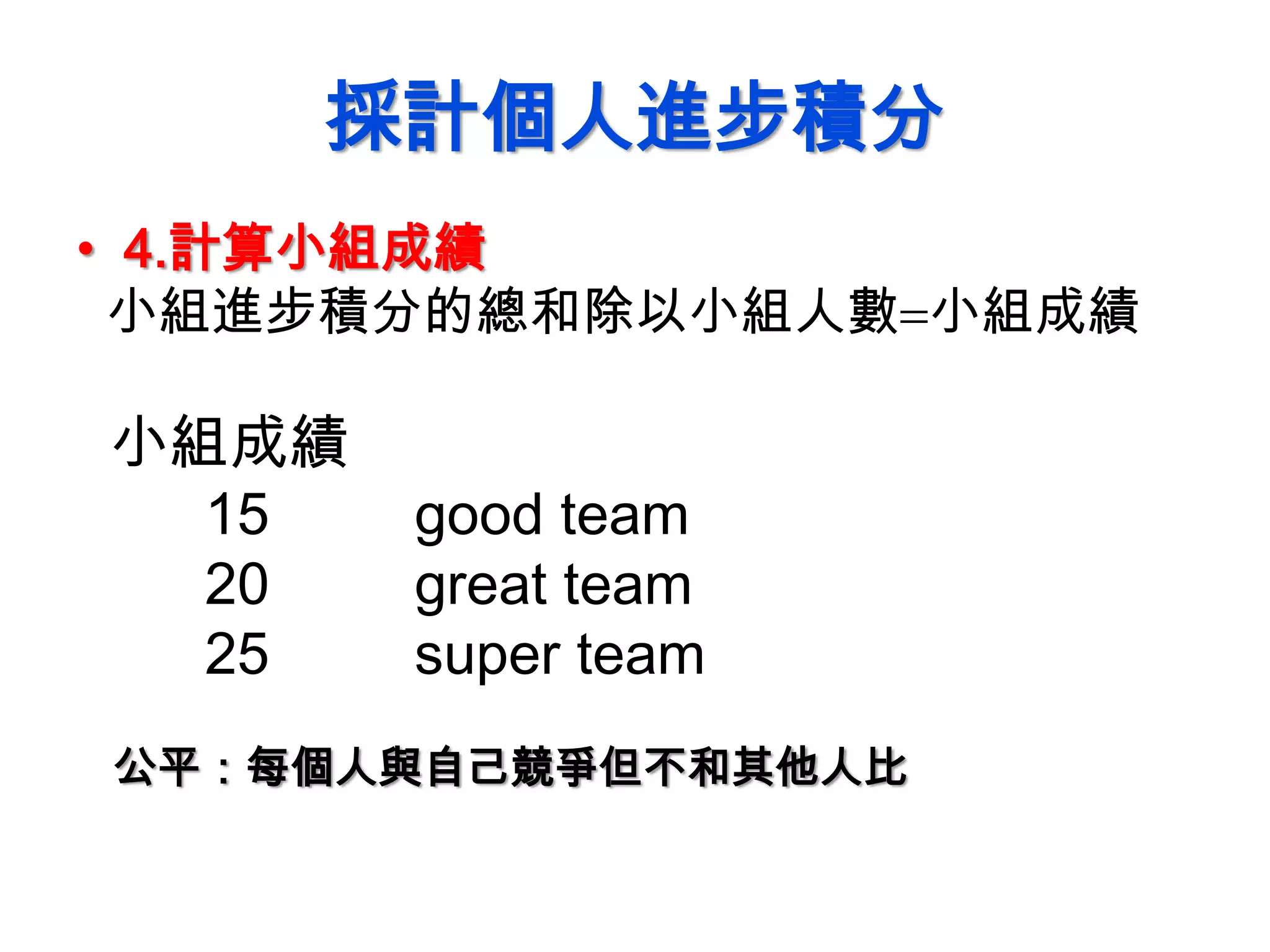 採計個人進步積分
• 4.計算小組成績
小組進步積分的總和除以小組人數小組成績
小組成績
15 good team
20 great team
25 super team
公平：每個人與自己競爭但不和其他人比
 