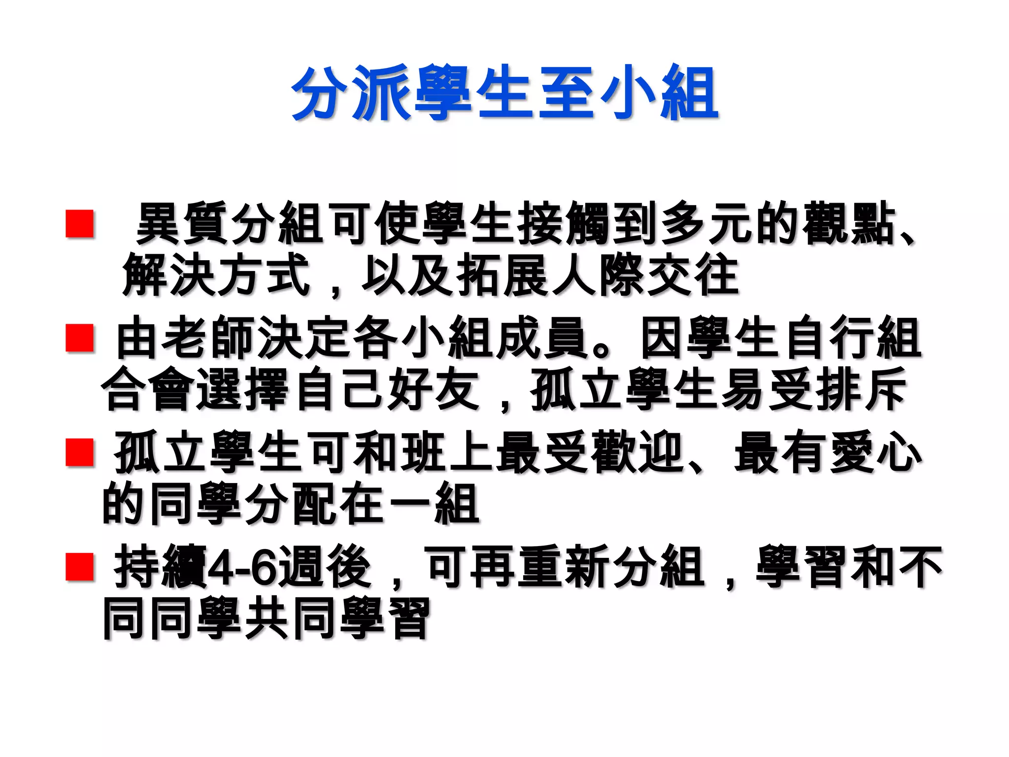 分派學生至小組
 異質分組可使學生接觸到多元的觀點、
解決方式，以及拓展人際交往
 由老師決定各小組成員。因學生自行組
合會選擇自己好友，孤立學生易受排斥
 孤立學生可和班上最受歡迎、最有愛心
的同學分配在一組
 持續4-6週後，可再重新分組，學習和不
同同學共同學習
 