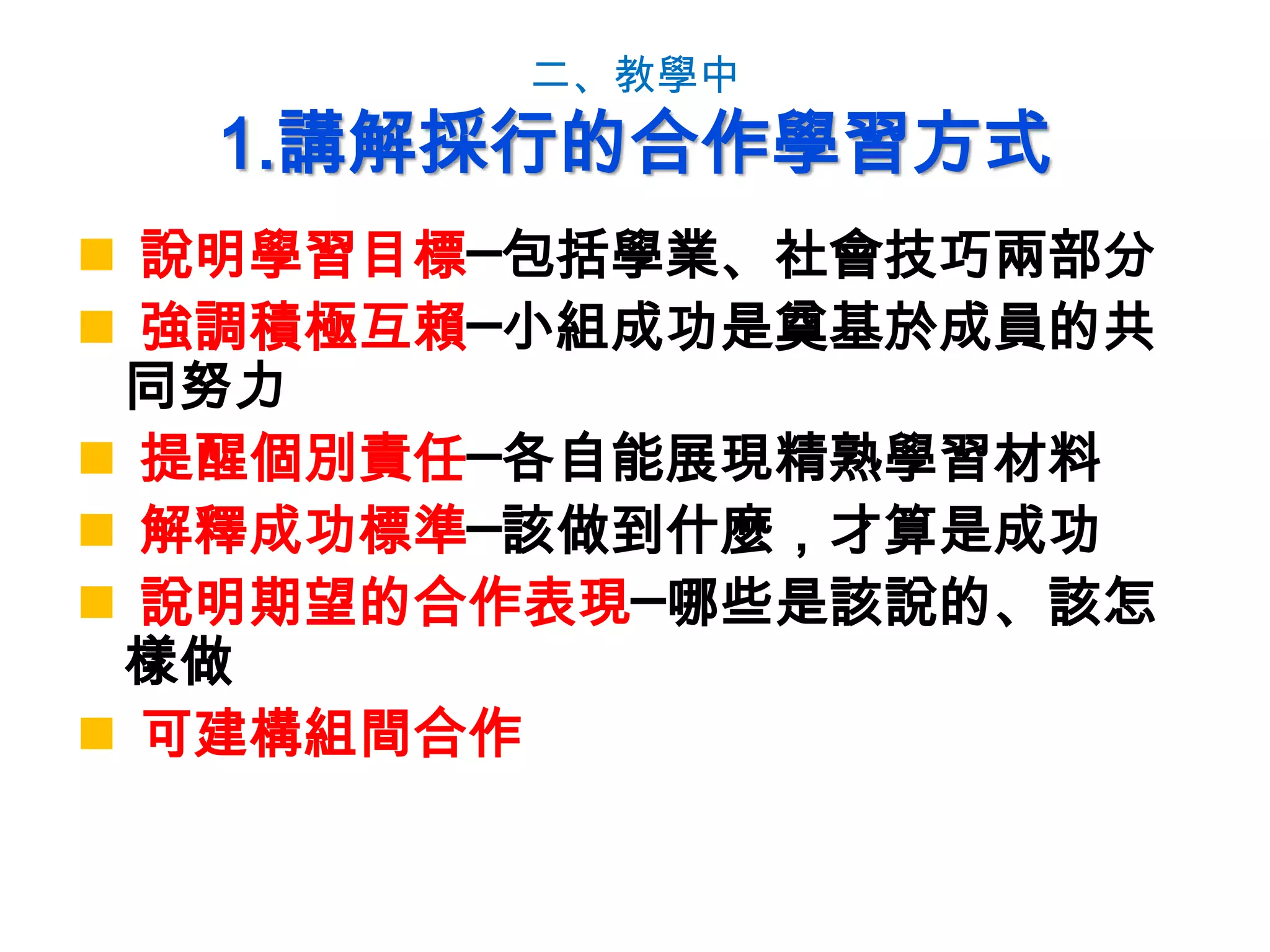 二、教學中
1.講解採行的合作學習方式
 說明學習目標─包括學業、社會技巧兩部分
 強調積極互賴─小組成功是奠基於成員的共
同努力
 提醒個別責任─各自能展現精熟學習材料
 解釋成功標準─該做到什麼，才算是成功
 說明期望的合作表現─哪些是該說的、該怎
樣做
 可建構組間合作
 