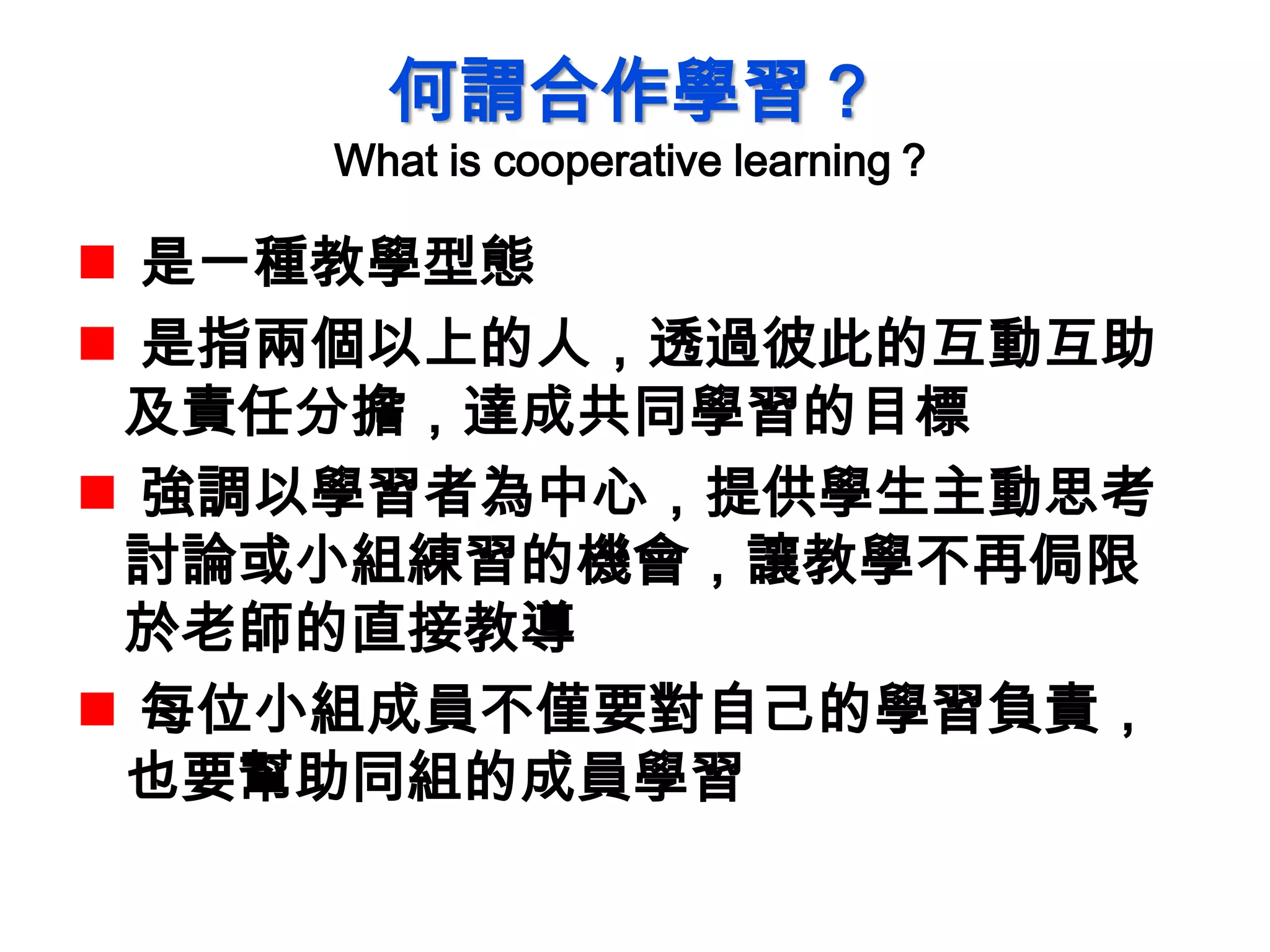 何謂合作學習？
What is cooperative learning？
 是一種教學型態
 是指兩個以上的人，透過彼此的互動互助
及責任分擔，達成共同學習的目標
 強調以學習者為中心，提供學生主動思考
討論或小組練習的機會，讓教學不再侷限
於老師的直接教導
 每位小組成員不僅要對自己的學習負責，
也要幫助同組的成員學習
 