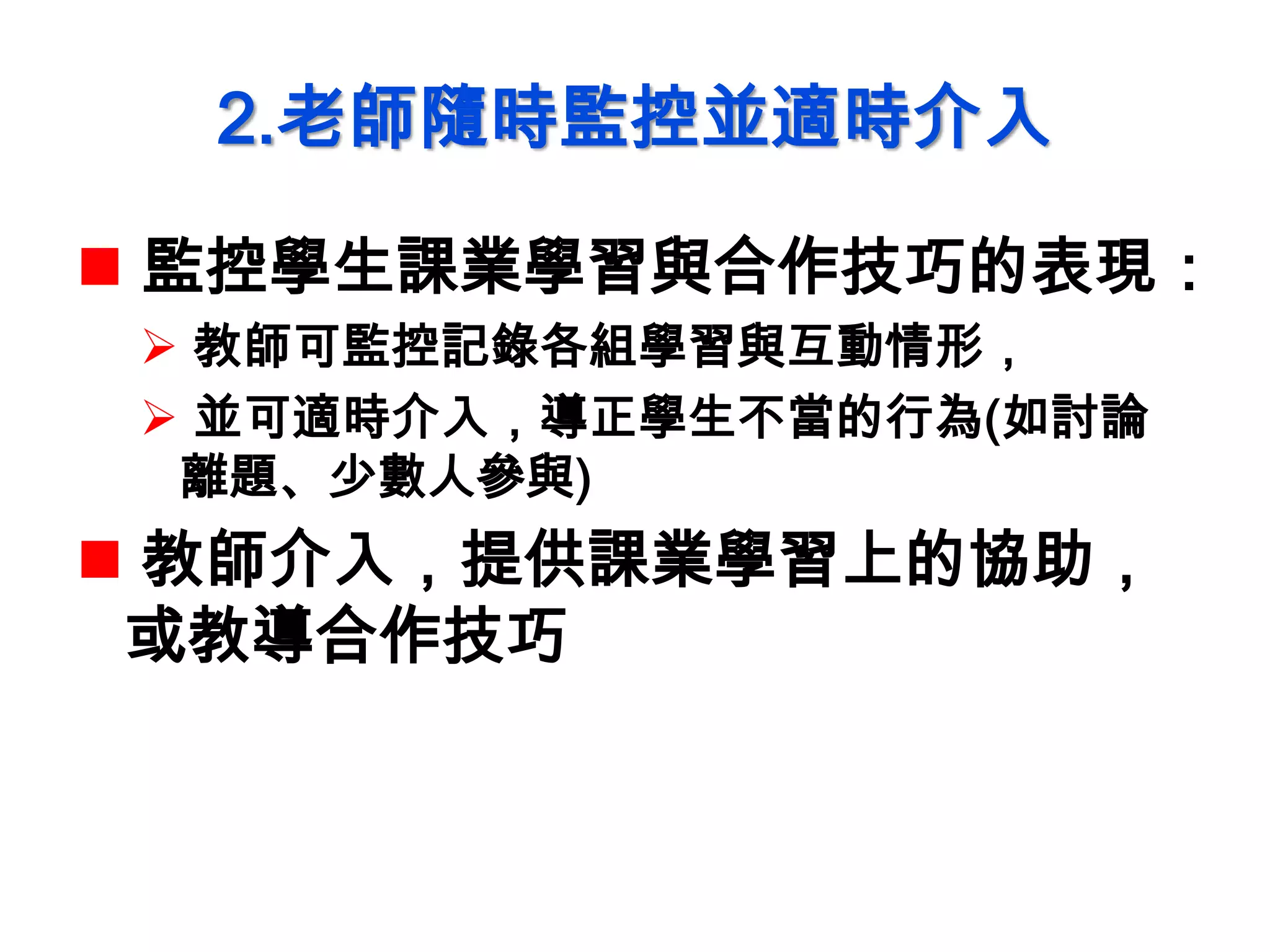 2.老師隨時監控並適時介入
 監控學生課業學習與合作技巧的表現：
 教師可監控記錄各組學習與互動情形，
 並可適時介入，導正學生不當的行為(如討論
離題、少數人參與)
 教師介入，提供課業學習上的協助，
或教導合作技巧
 