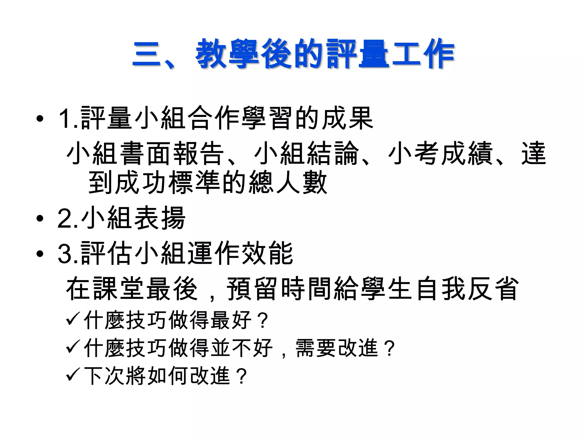 三、教學後的評量工作
• 1.評量小組合作學習的成果
小組書面報告、小組結論、小考成績、達
到成功標準的總人數
• 2.小組表揚
• 3.評估小組運作效能
在課堂最後，預留時間給學生自我反省
什麼技巧做得最好？
什麼技巧做得並不好，需要改進？
下次將如何改進？
 