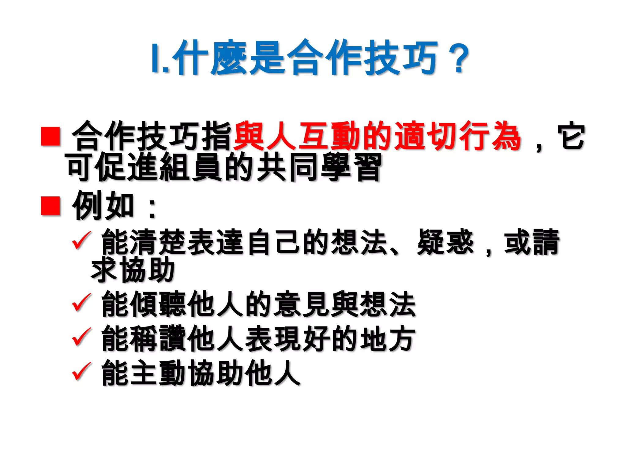 I.什麼是合作技巧？
 合作技巧指與人互動的適切行為，它
可促進組員的共同學習
 例如：
 能清楚表達自己的想法、疑惑，或請
求協助
 能傾聽他人的意見與想法
 能稱讚他人表現好的地方
 能主動協助他人
 