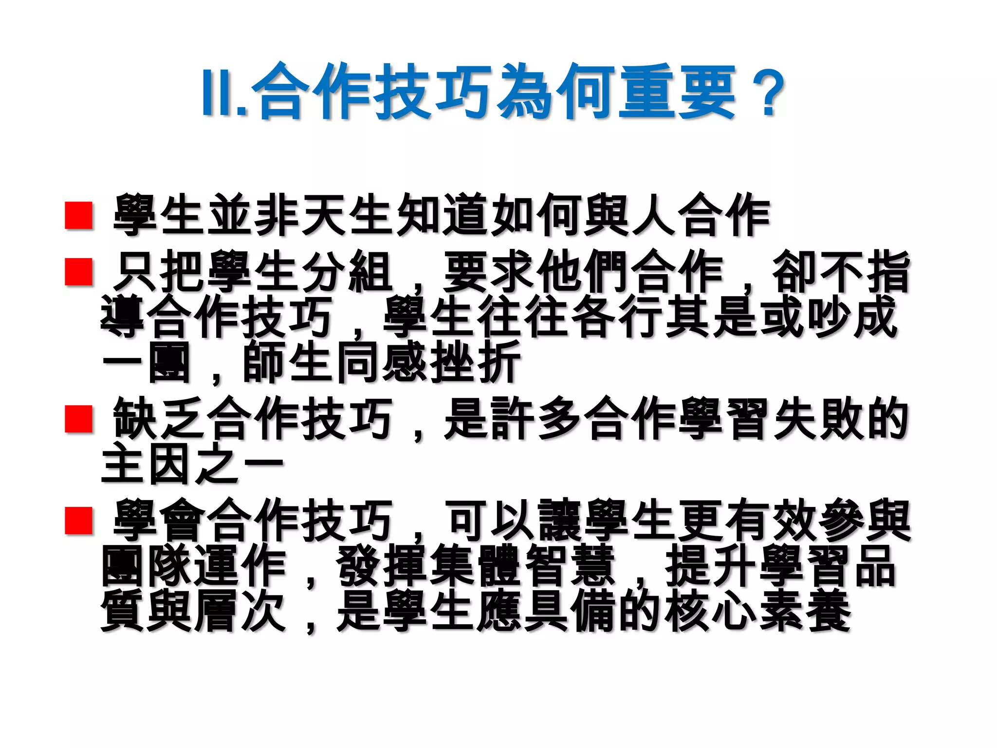 II.合作技巧為何重要？
 學生並非天生知道如何與人合作
 只把學生分組，要求他們合作，卻不指
導合作技巧，學生往往各行其是或吵成
一團，師生同感挫折
 缺乏合作技巧，是許多合作學習失敗的
主因之一
 學會合作技巧，可以讓學生更有效參與
團隊運作，發揮集體智慧，提升學習品
質與層次，是學生應具備的核心素養
 
