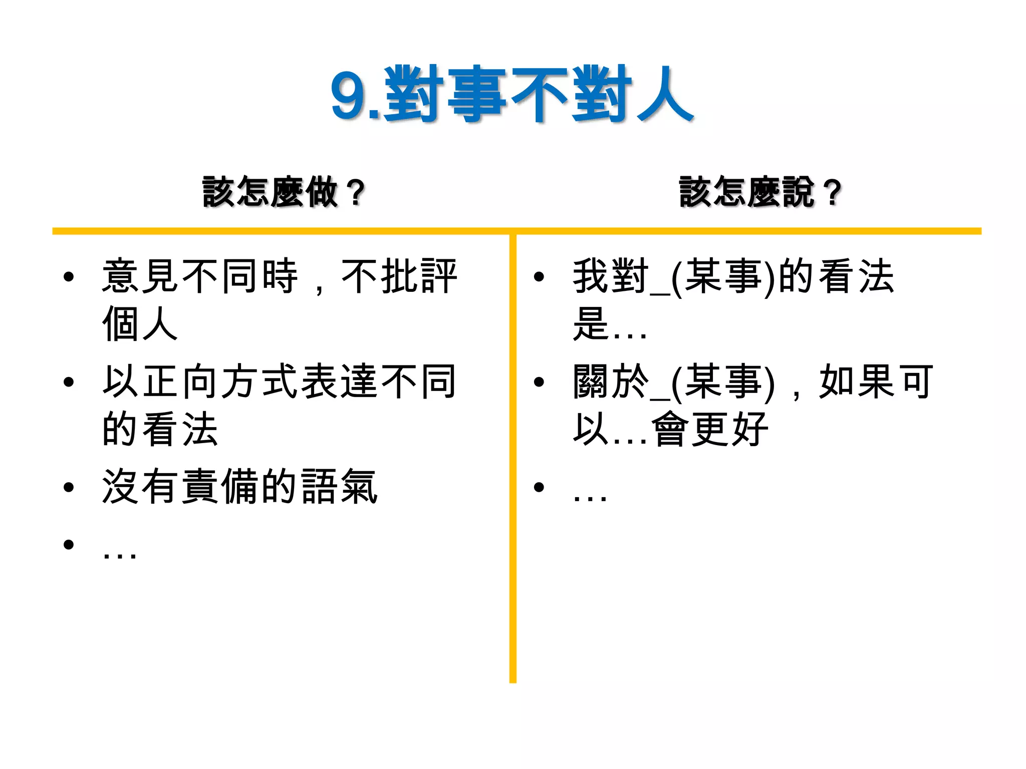 9.對事不對人
• 意見不同時，不批評
個人
• 以正向方式表達不同
的看法
• 沒有責備的語氣
• …
• 我對_(某事)的看法
是…
• 關於_(某事)，如果可
以…會更好
• …
該怎麼做？ 該怎麼說？
 