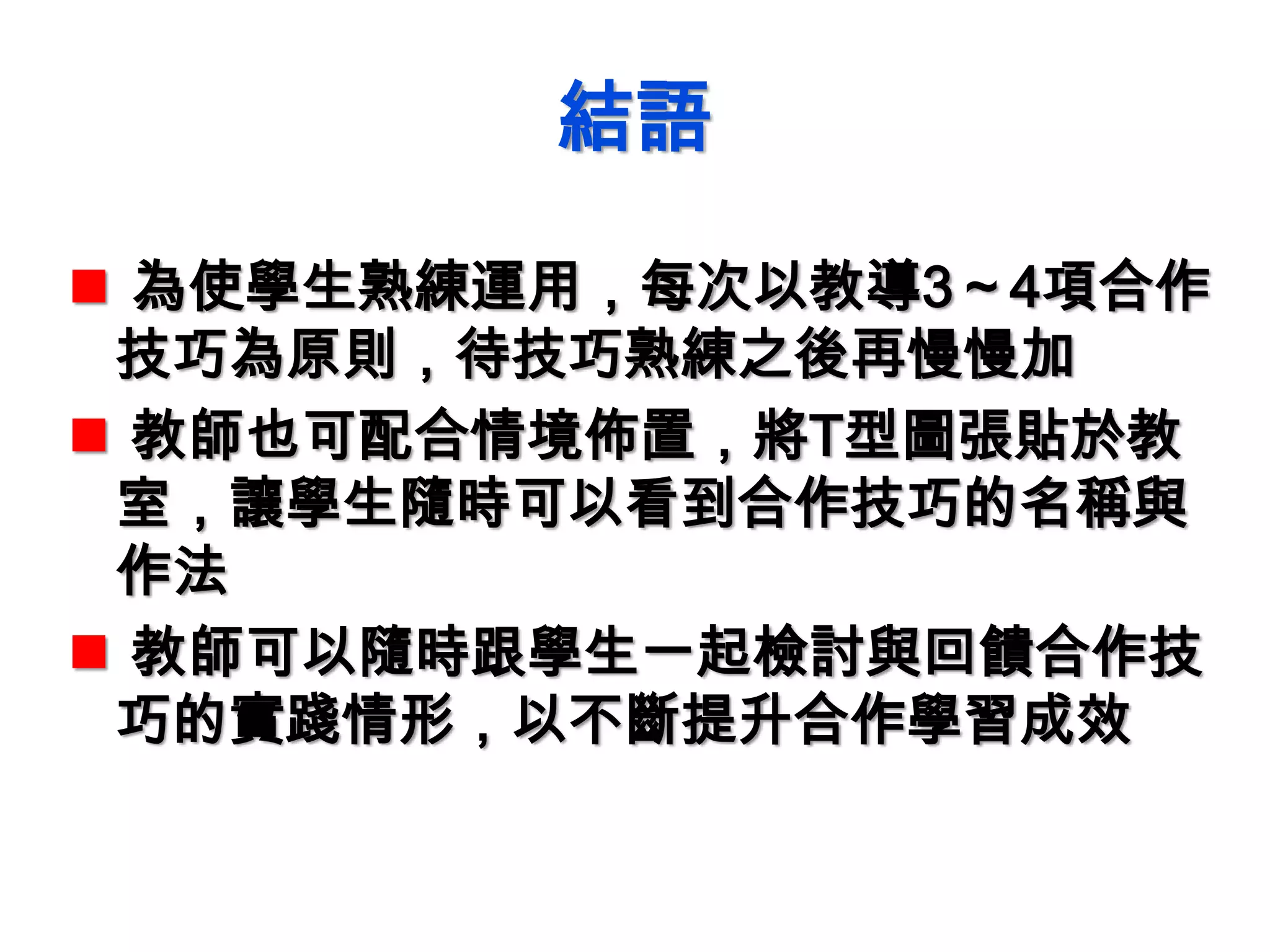 結語
 為使學生熟練運用，每次以教導3～4項合作
技巧為原則，待技巧熟練之後再慢慢加
 教師也可配合情境佈置，將T型圖張貼於教
室，讓學生隨時可以看到合作技巧的名稱與
作法
 教師可以隨時跟學生一起檢討與回饋合作技
巧的實踐情形，以不斷提升合作學習成效
 