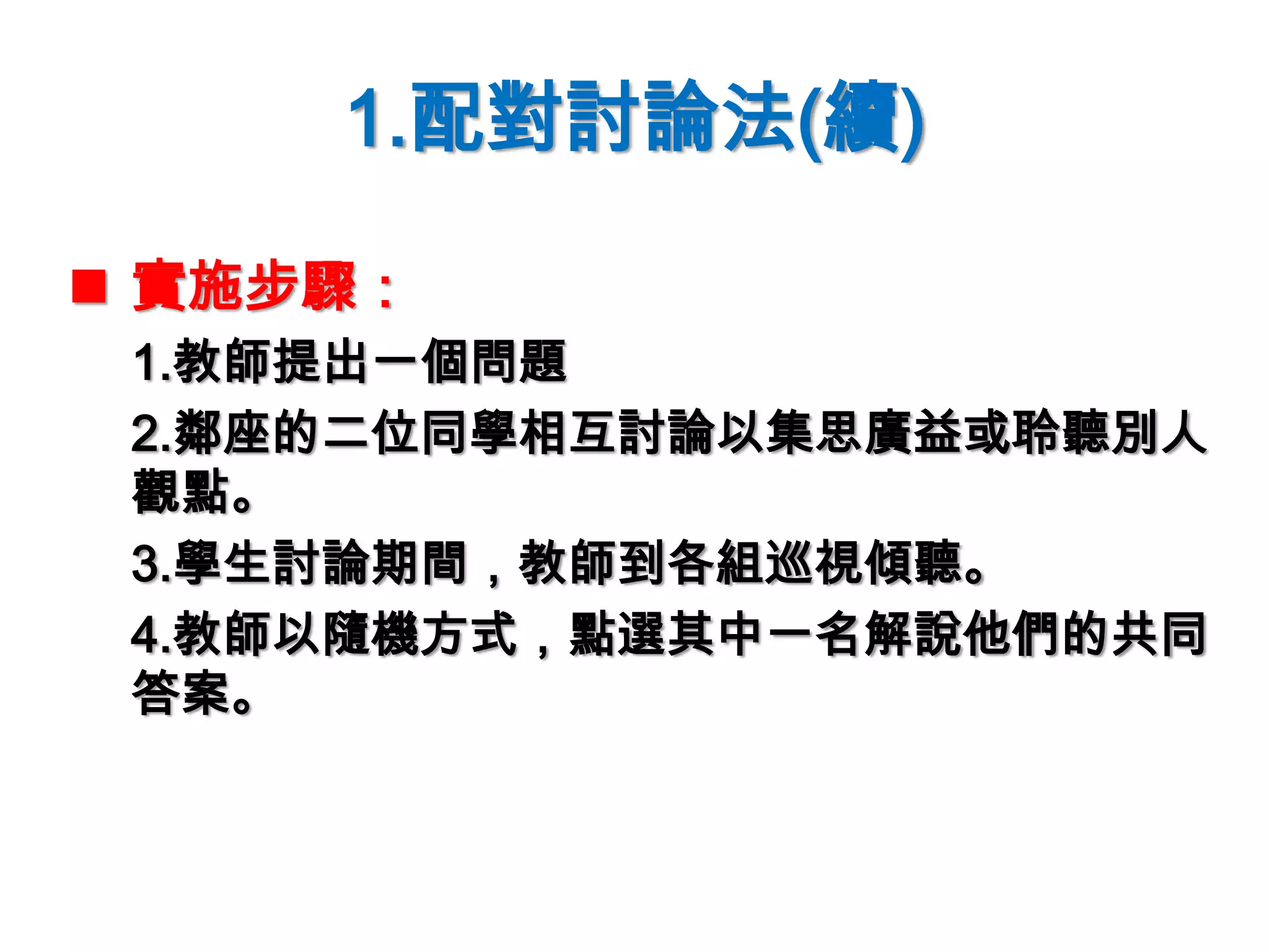 1.配對討論法(續)
 實施步驟：
1.教師提出一個問題
2.鄰座的二位同學相互討論以集思廣益或聆聽別人
觀點。
3.學生討論期間，教師到各組巡視傾聽。
4.教師以隨機方式，點選其中一名解說他們的共同
答案。
 