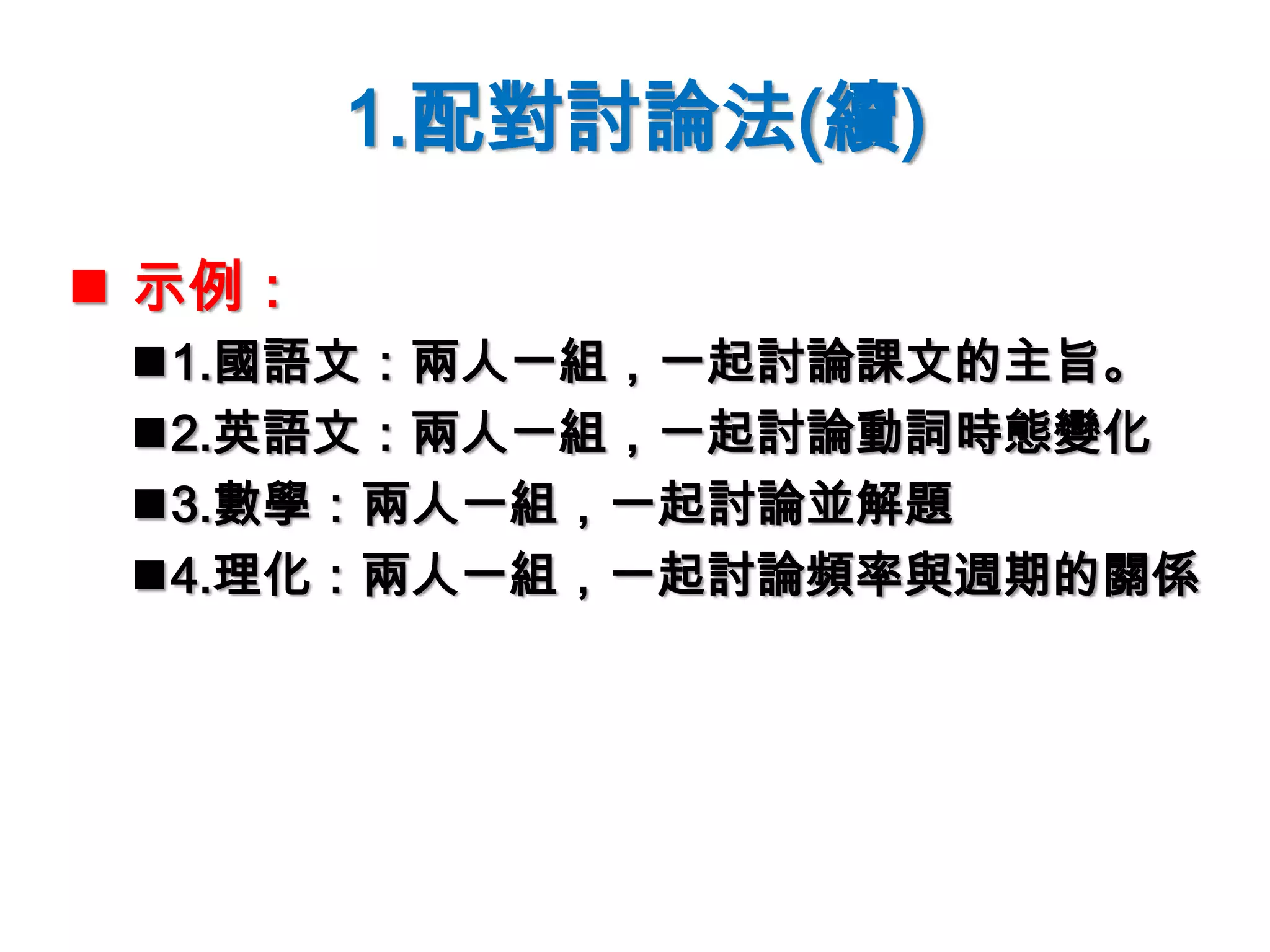 1.配對討論法(續)
 示例：
1.國語文：兩人一組，一起討論課文的主旨。
2.英語文：兩人一組，一起討論動詞時態變化
3.數學：兩人一組，一起討論並解題
4.理化：兩人一組，一起討論頻率與週期的關係
 