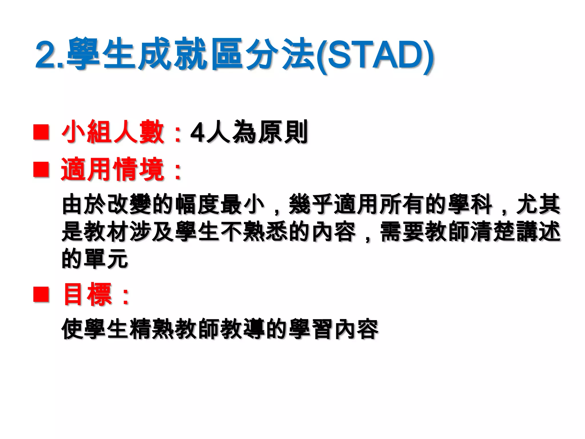 2.學生成就區分法(STAD)
 小組人數：4人為原則
 適用情境：
由於改變的幅度最小，幾乎適用所有的學科，尤其
是教材涉及學生不熟悉的內容，需要教師清楚講述
的單元
 目標：
使學生精熟教師教導的學習內容
 