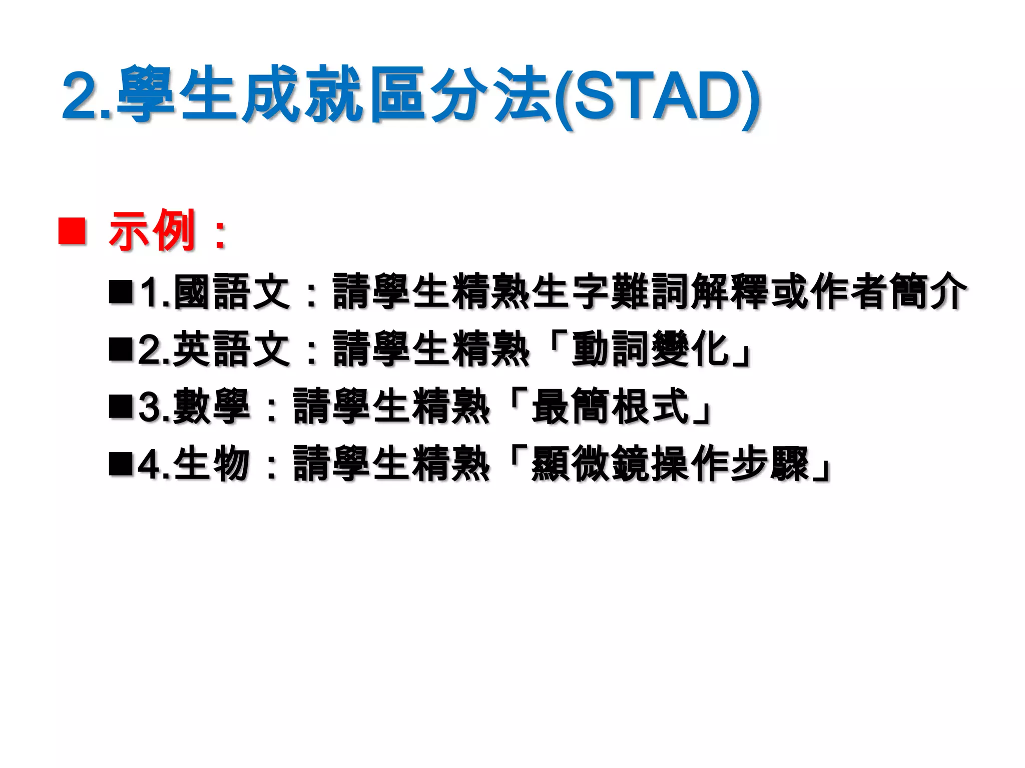2.學生成就區分法(STAD)
 示例：
1.國語文：請學生精熟生字難詞解釋或作者簡介
2.英語文：請學生精熟「動詞變化」
3.數學：請學生精熟「最簡根式」
4.生物：請學生精熟「顯微鏡操作步驟」
 