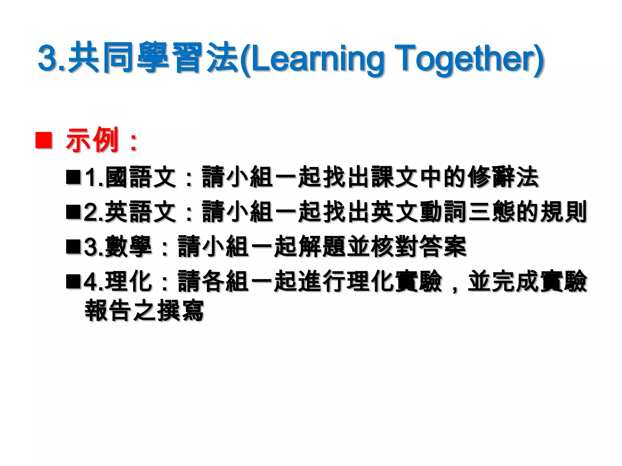 3.共同學習法(Learning Together)
 示例：
1.國語文：請小組一起找出課文中的修辭法
2.英語文：請小組一起找出英文動詞三態的規則
3.數學：請小組一起解題並核對答案
4.理化：請各組一起進行理化實驗，並完成實驗
報告之撰寫
 