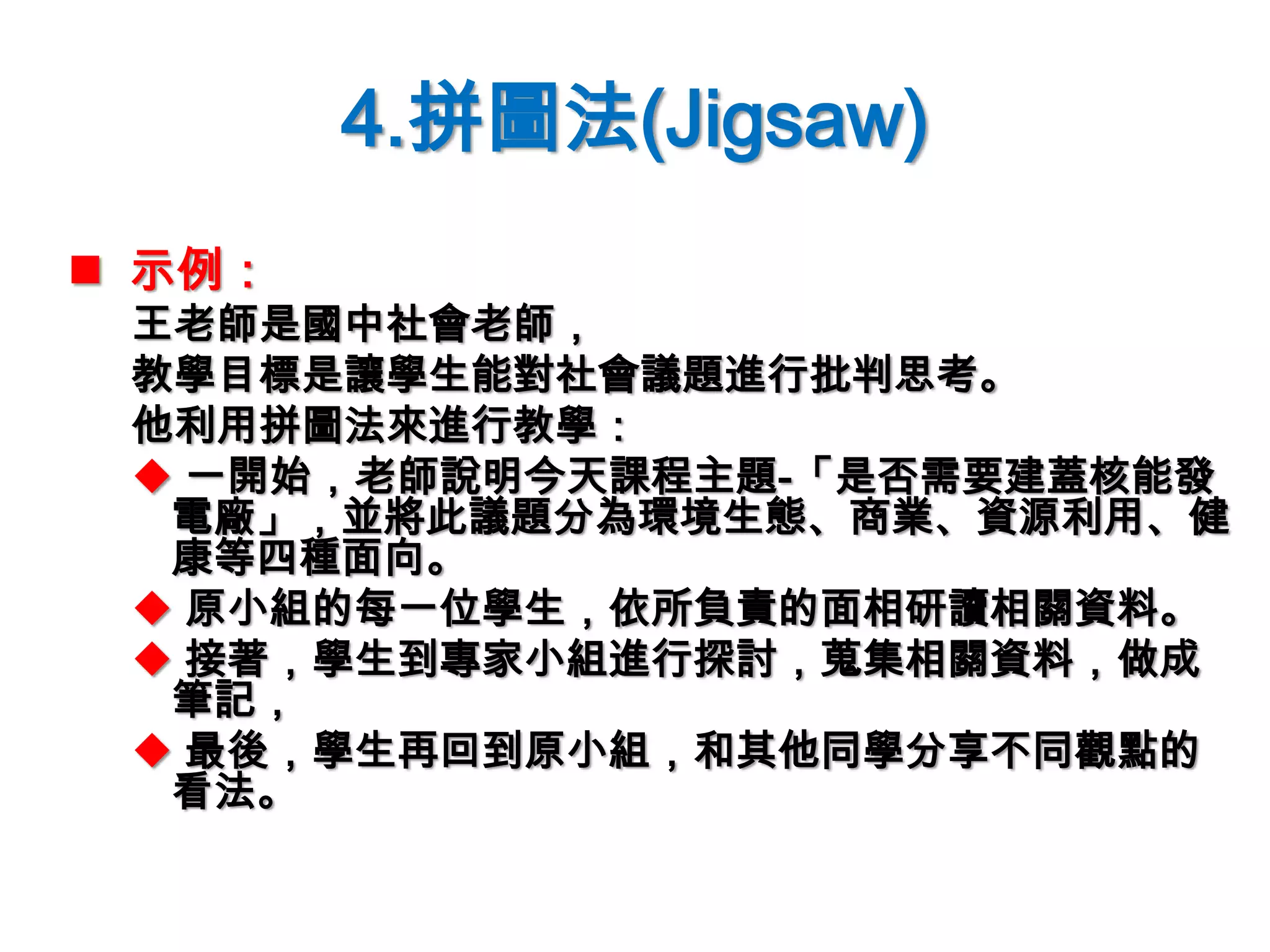 4.拼圖法(Jigsaw)
 示例：
王老師是國中社會老師，
教學目標是讓學生能對社會議題進行批判思考。
他利用拼圖法來進行教學：
 一開始，老師說明今天課程主題-「是否需要建蓋核能發
電廠」，並將此議題分為環境生態、商業、資源利用、健
康等四種面向。
 原小組的每一位學生，依所負責的面相研讀相關資料。
 接著，學生到專家小組進行探討，蒐集相關資料，做成
筆記，
 最後，學生再回到原小組，和其他同學分享不同觀點的
看法。
 