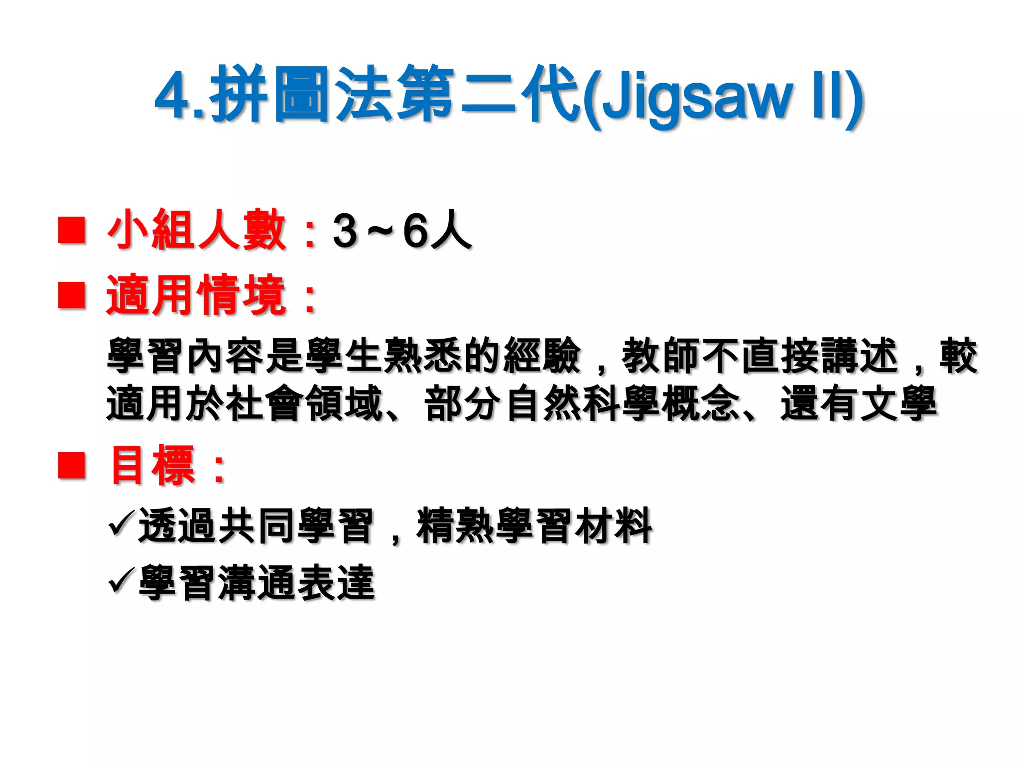 4.拼圖法第二代(Jigsaw II)
 小組人數：3～6人
 適用情境：
學習內容是學生熟悉的經驗，教師不直接講述，較
適用於社會領域、部分自然科學概念、還有文學
 目標：
透過共同學習，精熟學習材料
學習溝通表達
 