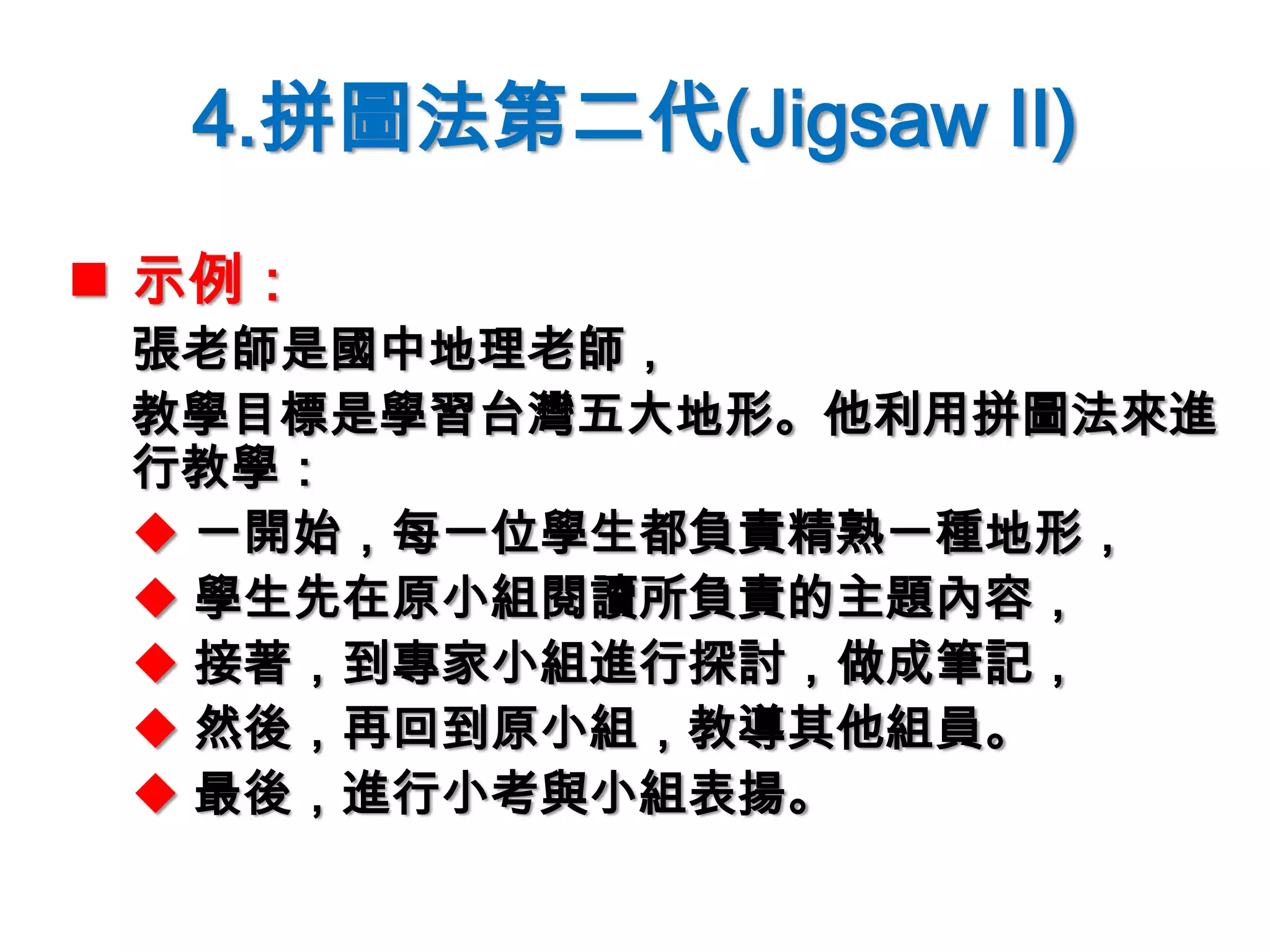 4.拼圖法第二代(Jigsaw II)
 示例：
張老師是國中地理老師，
教學目標是學習台灣五大地形。他利用拼圖法來進
行教學：
 一開始，每一位學生都負責精熟一種地形，
 學生先在原小組閱讀所負責的主題內容，
 接著，到專家小組進行探討，做成筆記，
 然後，再回到原小組，教導其他組員。
 最後，進行小考與小組表揚。
 