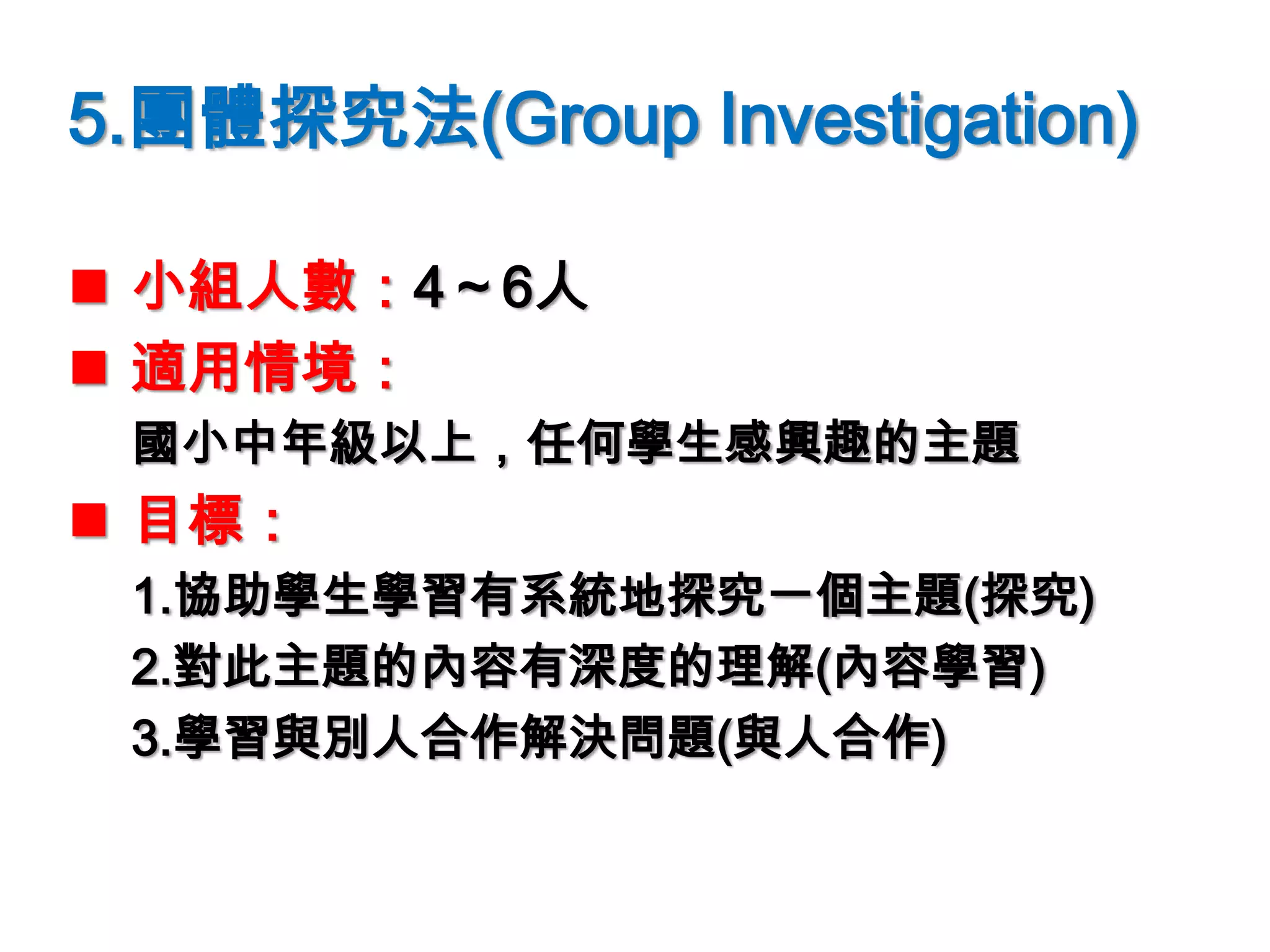 5.團體探究法(Group Investigation)
 小組人數：4～6人
 適用情境：
國小中年級以上，任何學生感興趣的主題
 目標：
1.協助學生學習有系統地探究一個主題(探究)
2.對此主題的內容有深度的理解(內容學習)
3.學習與別人合作解決問題(與人合作)
 