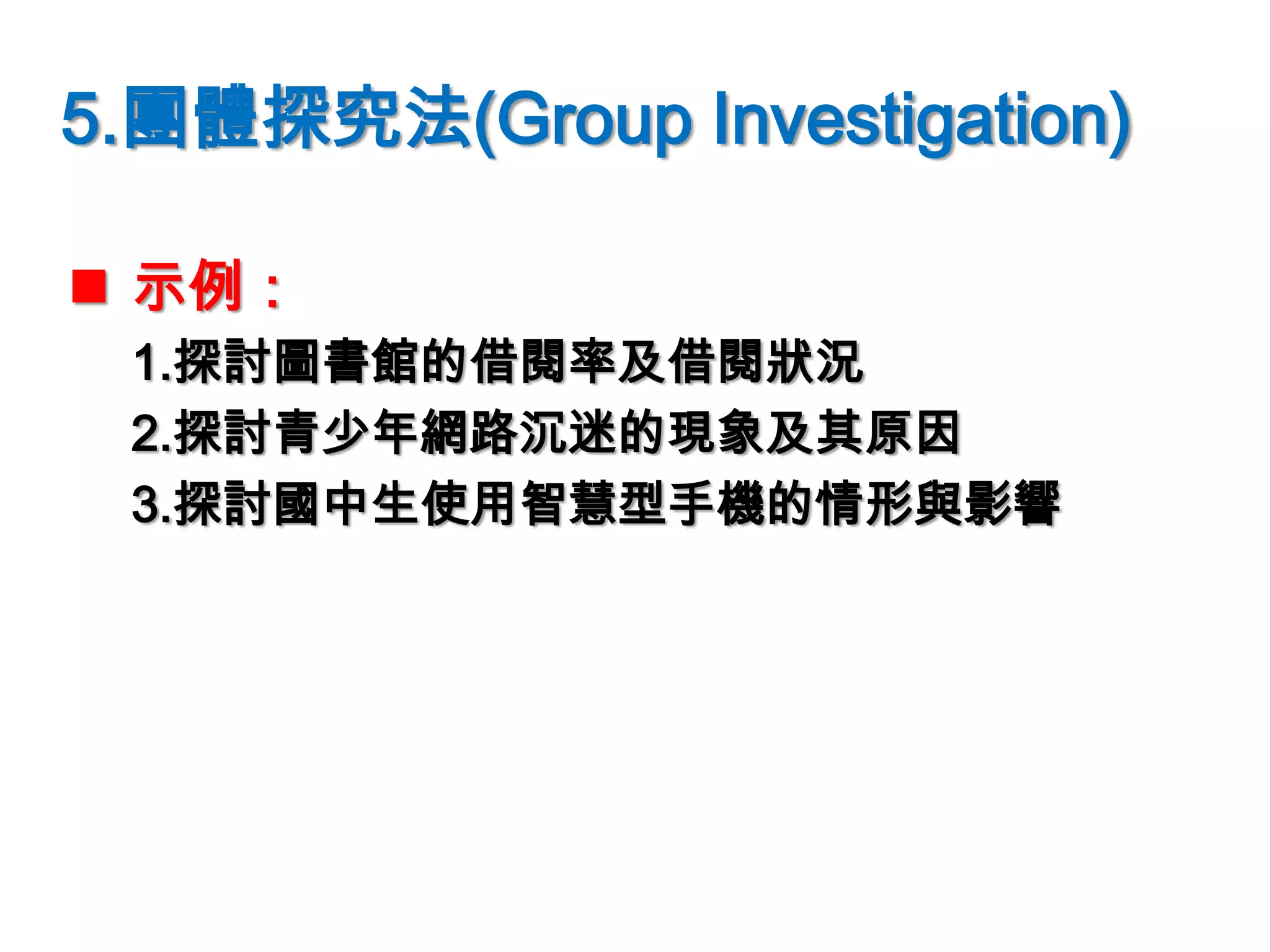 5.團體探究法(Group Investigation)
 示例：
1.探討圖書館的借閱率及借閱狀況
2.探討青少年網路沉迷的現象及其原因
3.探討國中生使用智慧型手機的情形與影響
 