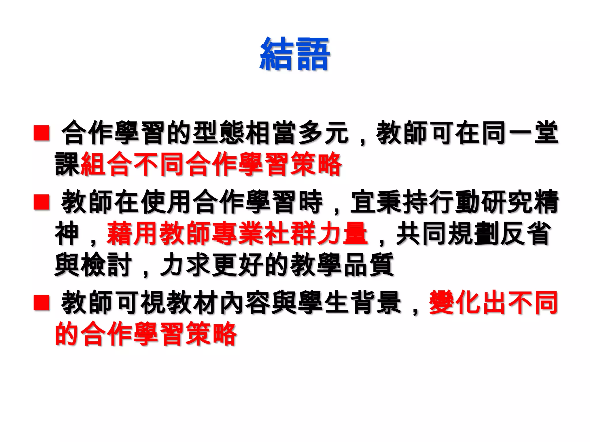 結語
 合作學習的型態相當多元，教師可在同一堂
課組合不同合作學習策略
 教師在使用合作學習時，宜秉持行動研究精
神，藉用教師專業社群力量，共同規劃反省
與檢討，力求更好的教學品質
 教師可視教材內容與學生背景，變化出不同
的合作學習策略
 