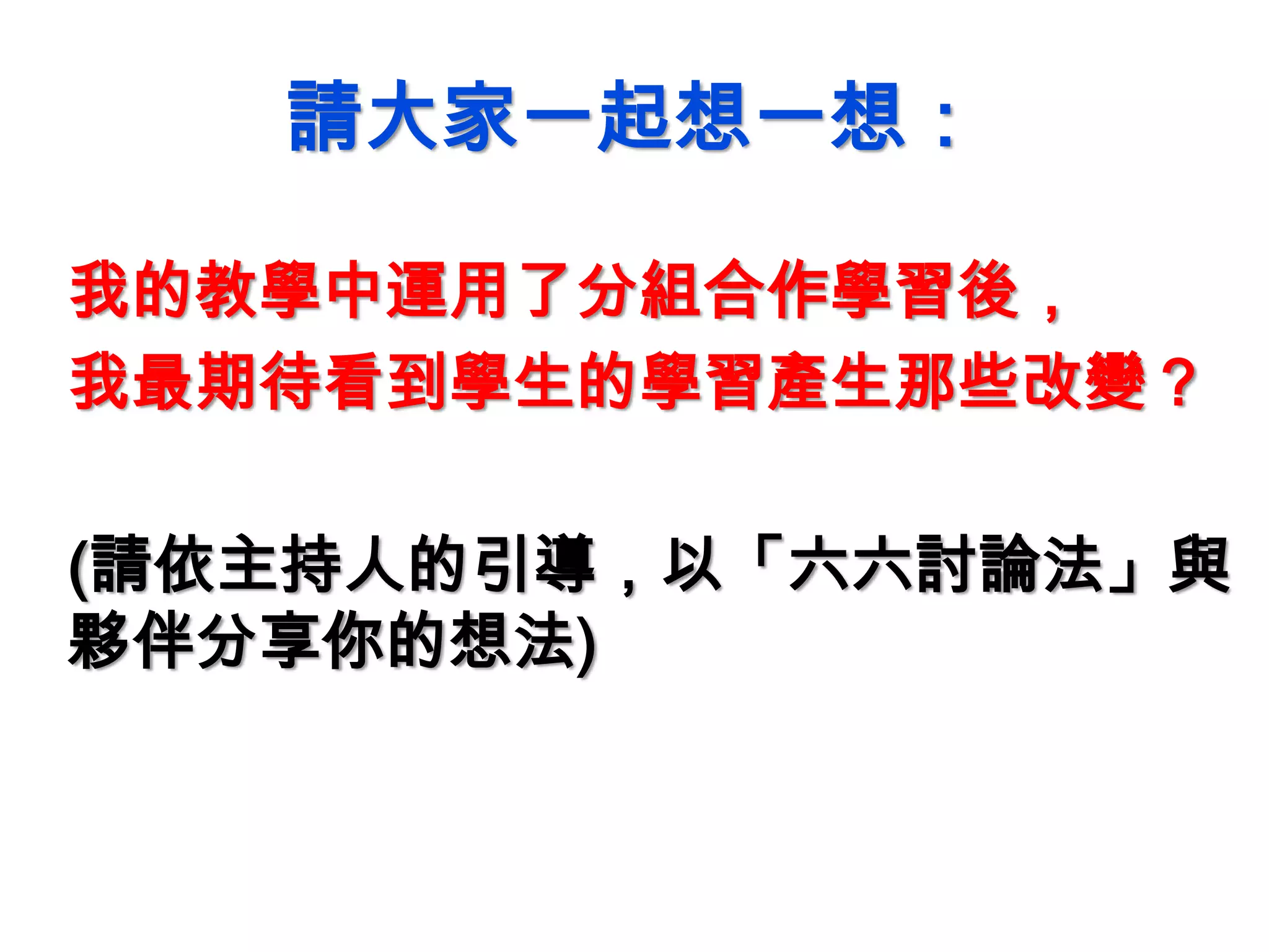 請大家一起想一想：
我的教學中運用了分組合作學習後，
我最期待看到學生的學習產生那些改變？
(請依主持人的引導，以「六六討論法」與
夥伴分享你的想法)
 