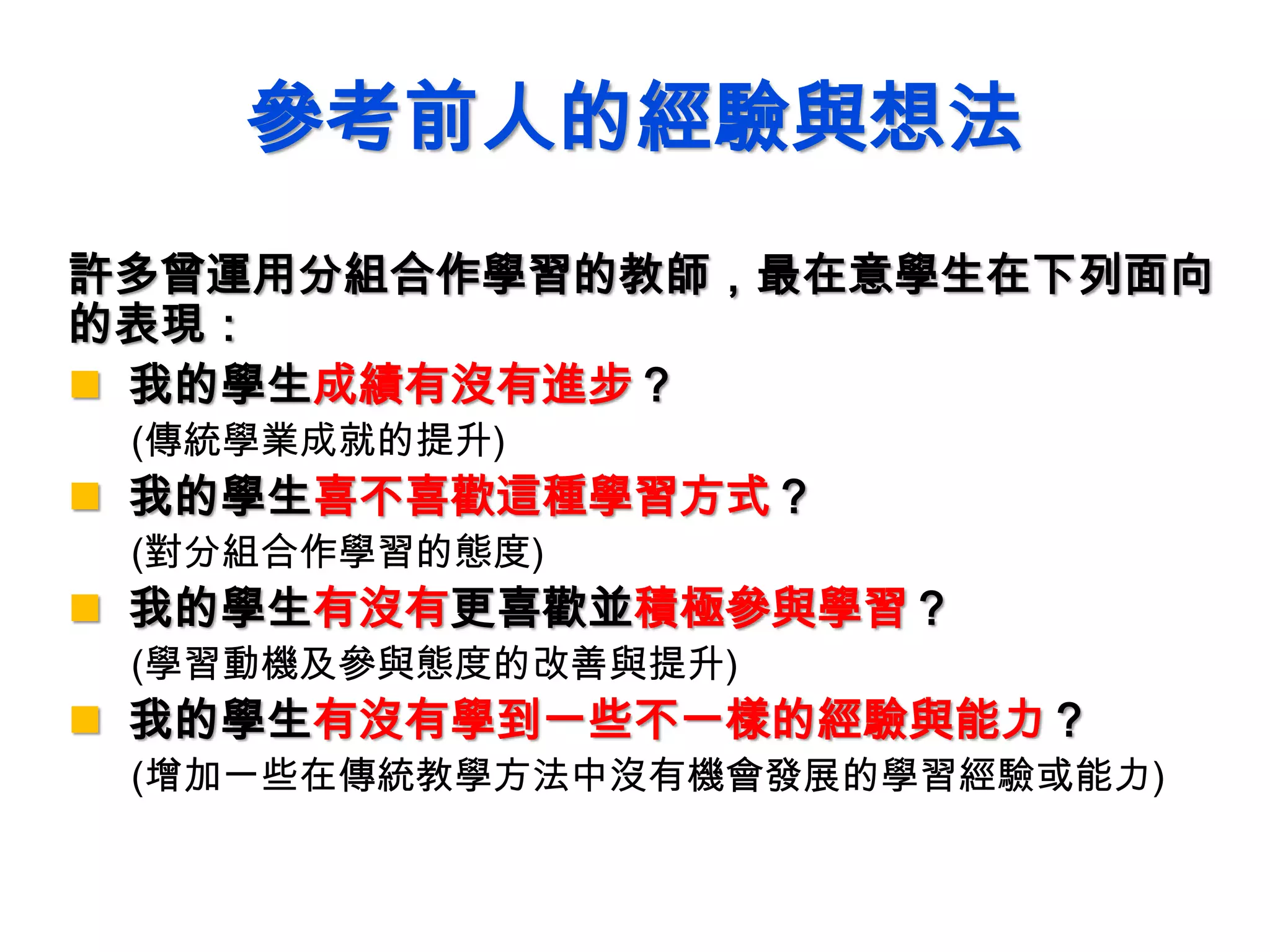參考前人的經驗與想法
許多曾運用分組合作學習的教師，最在意學生在下列面向
的表現：
 我的學生成績有沒有進步？
(傳統學業成就的提升)
 我的學生喜不喜歡這種學習方式？
(對分組合作學習的態度)
 我的學生有沒有更喜歡並積極參與學習？
(學習動機及參與態度的改善與提升)
 我的學生有沒有學到一些不一樣的經驗與能力？
(增加一些在傳統教學方法中沒有機會發展的學習經驗或能力)
 