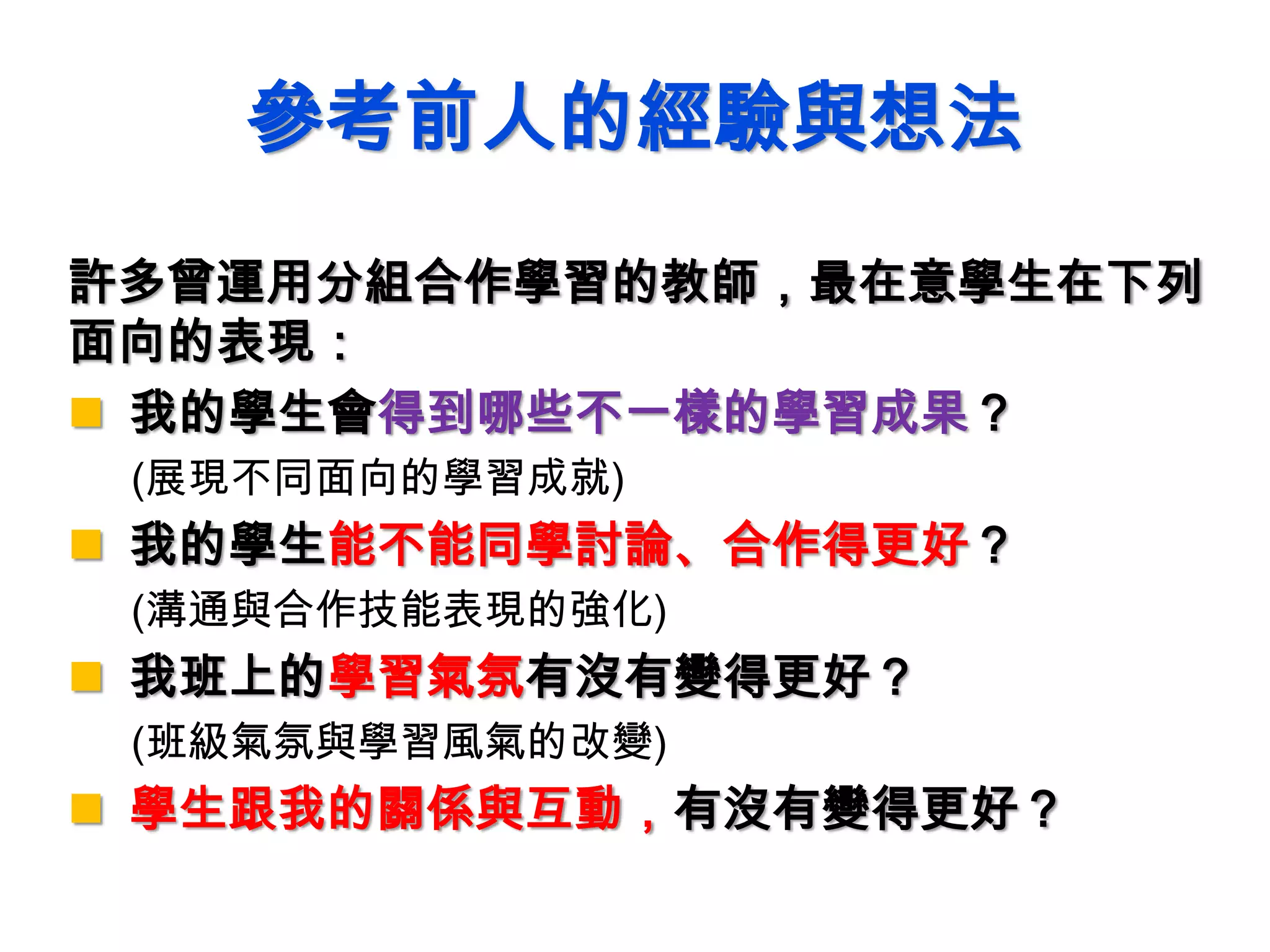 參考前人的經驗與想法
許多曾運用分組合作學習的教師，最在意學生在下列
面向的表現：
 我的學生會得到哪些不一樣的學習成果？
(展現不同面向的學習成就)
 我的學生能不能同學討論、合作得更好？
(溝通與合作技能表現的強化)
 我班上的學習氣氛有沒有變得更好？
(班級氣氛與學習風氣的改變)
 學生跟我的關係與互動，有沒有變得更好？
 