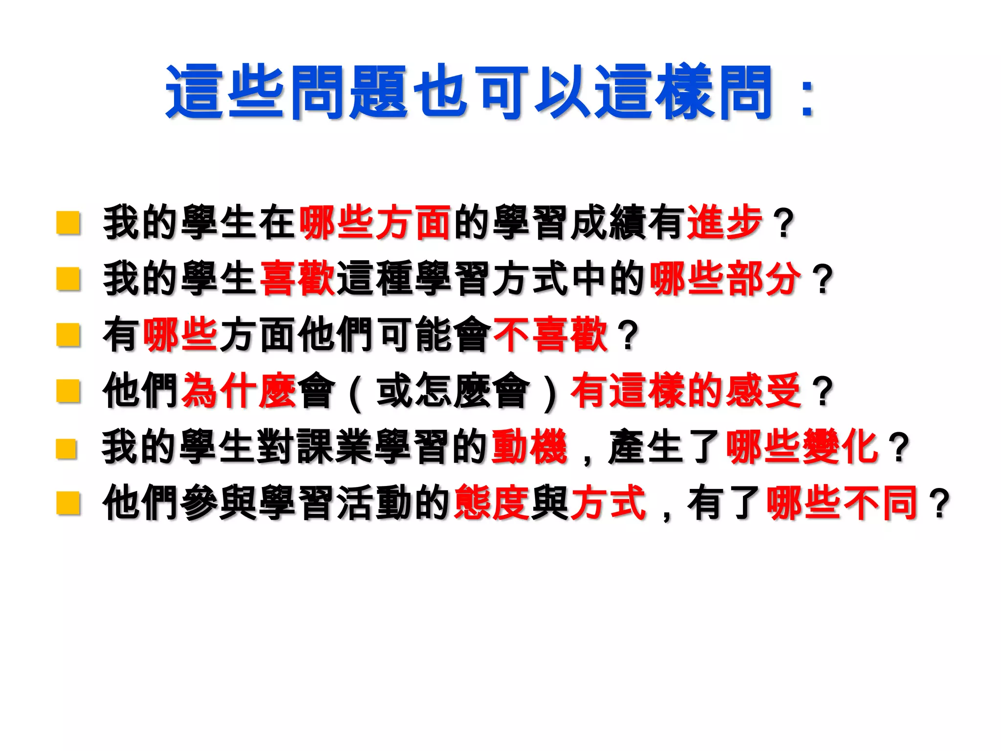 這些問題也可以這樣問：
 我的學生在哪些方面的學習成績有進步？
 我的學生喜歡這種學習方式中的哪些部分？
 有哪些方面他們可能會不喜歡？
 他們為什麼會（或怎麼會）有這樣的感受？
 我的學生對課業學習的動機，產生了哪些變化？
 他們參與學習活動的態度與方式，有了哪些不同？
 
