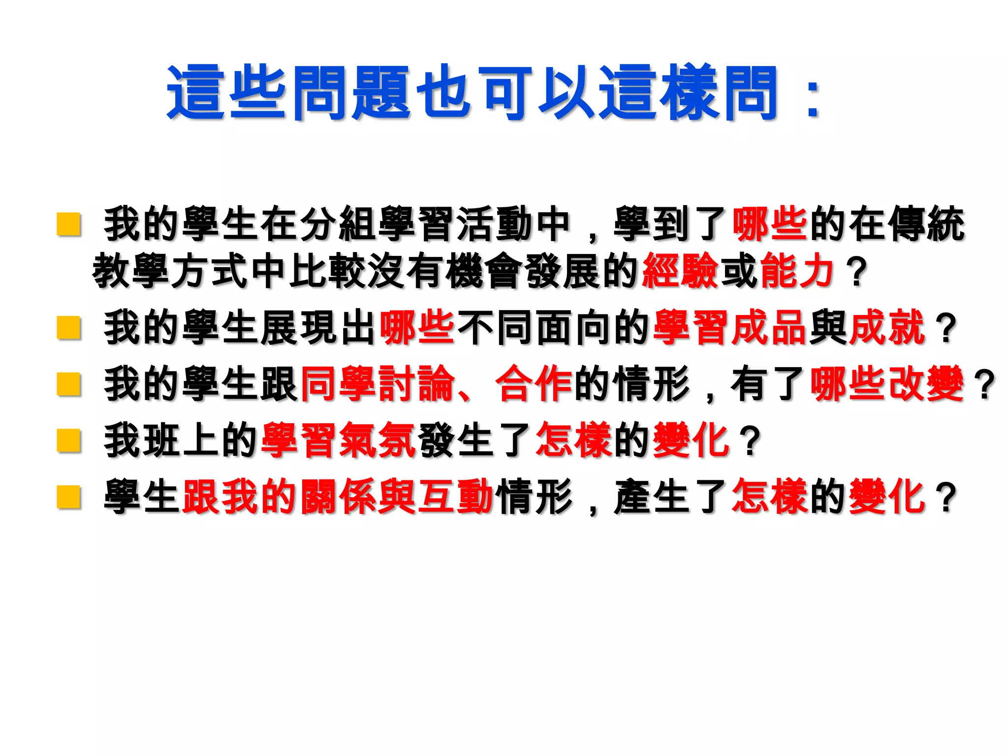 這些問題也可以這樣問：
 我的學生在分組學習活動中，學到了哪些的在傳統
教學方式中比較沒有機會發展的經驗或能力？
 我的學生展現出哪些不同面向的學習成品與成就？
 我的學生跟同學討論、合作的情形，有了哪些改變？
 我班上的學習氣氛發生了怎樣的變化？
 學生跟我的關係與互動情形，產生了怎樣的變化？
 