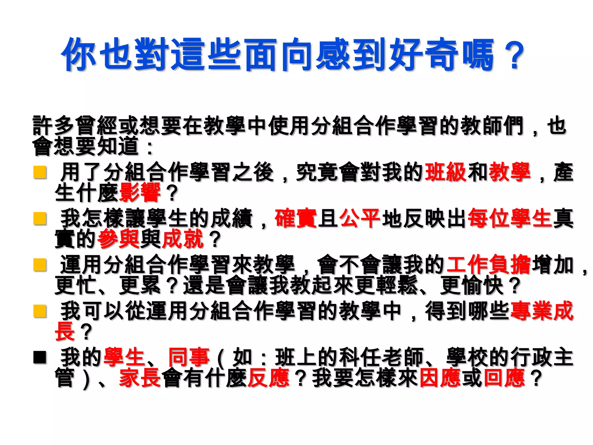 你也對這些面向感到好奇嗎？
許多曾經或想要在教學中使用分組合作學習的教師們，也
會想要知道：
 用了分組合作學習之後，究竟會對我的班級和教學，產
生什麼影響？
 我怎樣讓學生的成績，確實且公平地反映出每位學生真
實的參與與成就？
 運用分組合作學習來教學，會不會讓我的工作負擔增加，
更忙、更累？還是會讓我教起來更輕鬆、更愉快？
 我可以從運用分組合作學習的教學中，得到哪些專業成
長？
 我的學生、同事（如：班上的科任老師、學校的行政主
管）、家長會有什麼反應？我要怎樣來因應或回應？
 