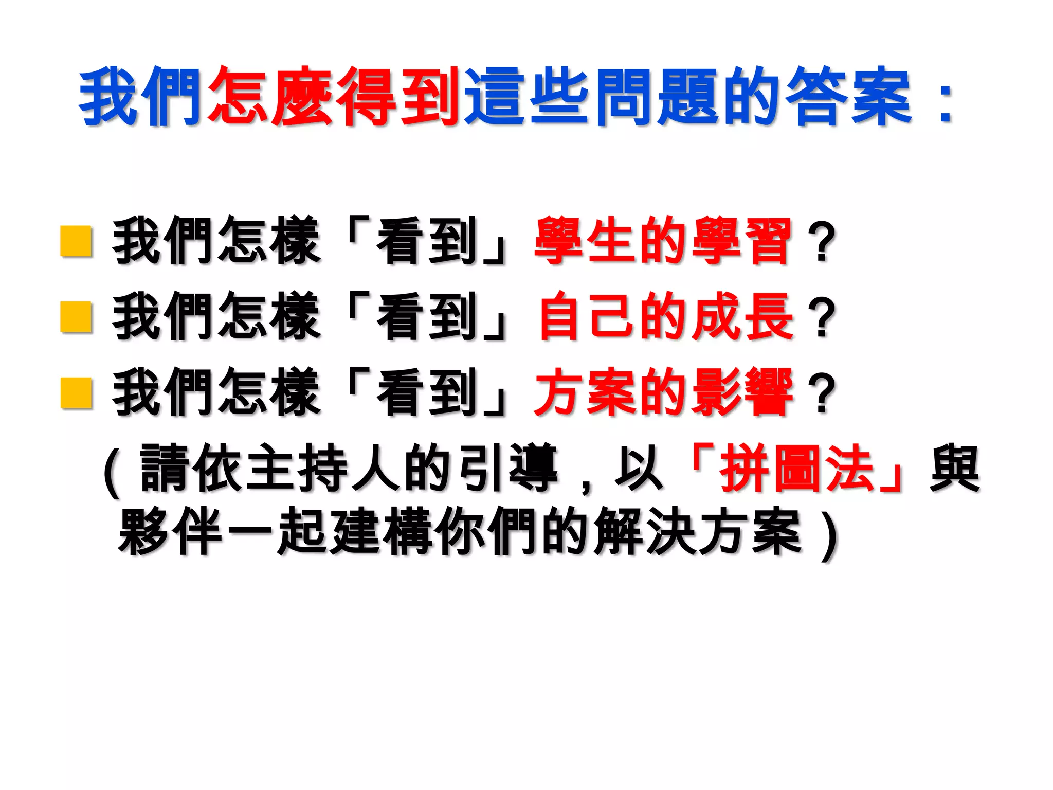 我們怎麼得到這些問題的答案：
 我們怎樣「看到」學生的學習？
 我們怎樣「看到」自己的成長？
 我們怎樣「看到」方案的影響？
（請依主持人的引導，以「拼圖法」與
夥伴一起建構你們的解決方案）
 