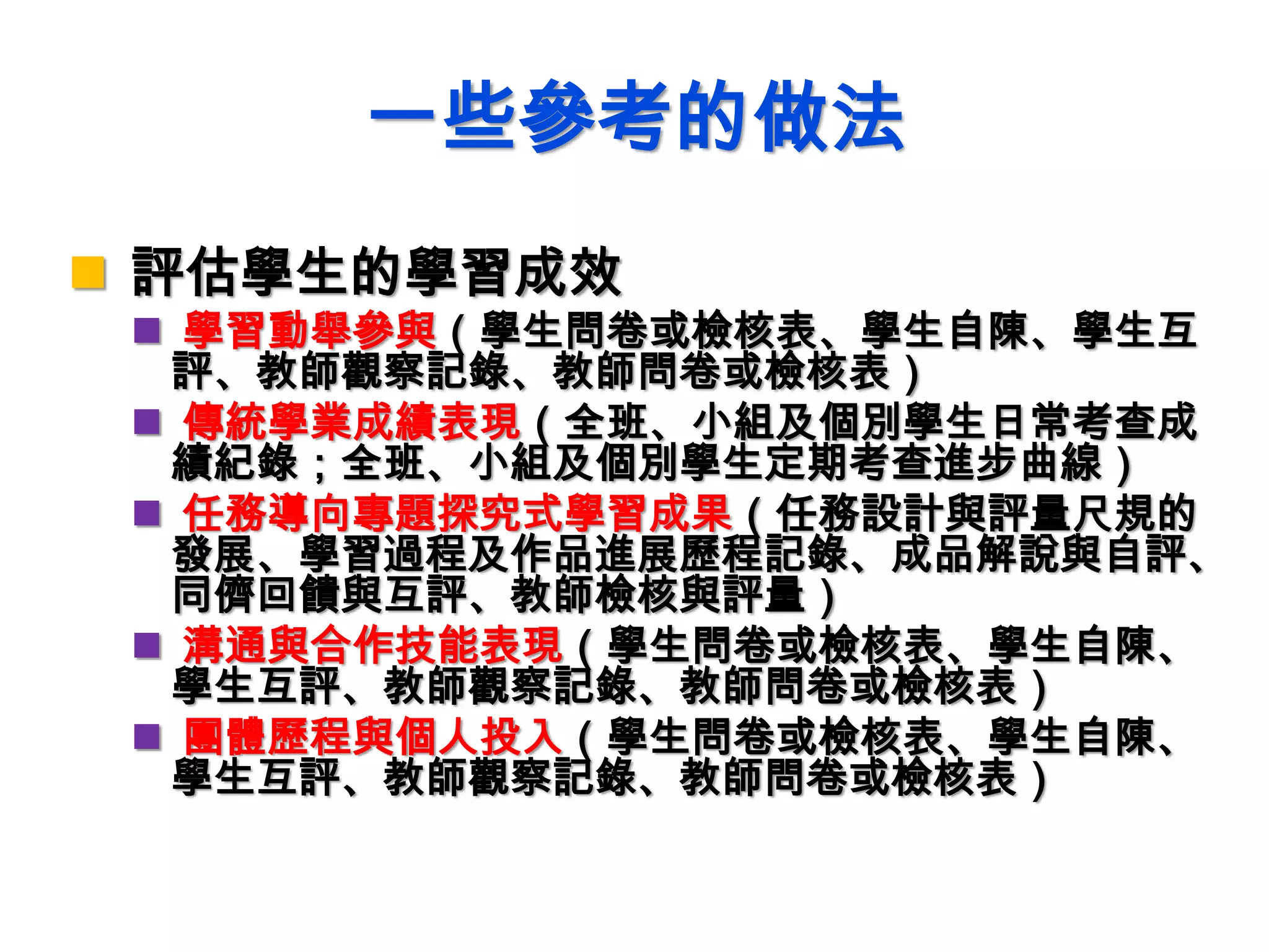 一些參考的做法
 評估學生的學習成效
 學習動舉參與（學生問卷或檢核表、學生自陳、學生互
評、教師觀察記錄、教師問卷或檢核表）
 傳統學業成績表現（全班、小組及個別學生日常考查成
績紀錄；全班、小組及個別學生定期考查進步曲線）
 任務導向專題探究式學習成果（任務設計與評量尺規的
發展、學習過程及作品進展歷程記錄、成品解說與自評、
同儕回饋與互評、教師檢核與評量）
 溝通與合作技能表現（學生問卷或檢核表、學生自陳、
學生互評、教師觀察記錄、教師問卷或檢核表）
 團體歷程與個人投入（學生問卷或檢核表、學生自陳、
學生互評、教師觀察記錄、教師問卷或檢核表）
 