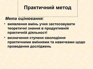 Практичний метод
Мета оцінювання:
• виявлення вмінь учня застосовувати
теоретичні знання в продуктивній
практичній діяльності
• визначення ступеня оволодіння
практичними вміннями та навичками щодо
проведення досліджень
 