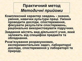Практичний метод
Методичні прийоми
Комплексний характер завдань - знання,
уміння, навички культури праці. Уміння
проводити досліди, спостереження,
фіксувати результати спостережень,
раціонально використовувати підручник.
Завдання містять вид діяльності учня, який
залежить від специфіки предмета та
обладнання.
Розв’язування розрахункових,
експериментальних задач, лабораторні
досліди, спостереження у лабораторії та
природі.
 