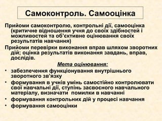 Самоконтроль. Самооцінка
Прийоми самоконтролю, контрольні дії, самооцінка
(критичне відношення учня до своїх здібностей і
можливостей та об’єктивне оцінювання своїх
результатів навчання)
Прийоми перевірки виконання вправ шляхом зворотних
дій; оцінка результатів виконання завдань, вправ,
дослідів.
Мета оцінювання:
• забезпечення функціонування внутрішнього
зворотного зв’язку
• формування в учнів умінь самостійно контролювати
свої навчальні дії, ступінь засвоєного навчального
матеріалу, визначати помилки в навчанні
• формування контрольних дій у процесі навчання
• формування самооцінки
 