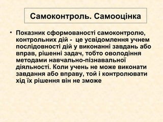 Самоконтроль. Самооцінка
• Показник сформованості самоконтролю,
контрольних дій - це усвідомлення учнем
послідовності дій у виконанні завдань або
вправ, рішенні задач, тобто оволодіння
методами навчально-пізнавальної
діяльності. Коли учень не може виконати
завдання або вправу, той і контролювати
хід їх рішення він не зможе
 