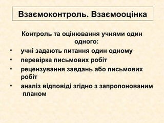 Взаємоконтроль. Взаємооцінка
Контроль та оцінювання учнями один
одного:
• учні задають питання один одному
• перевірка письмових робіт
• рецензування завдань або письмових
робіт
• аналіз відповіді згідно з запропонованим
планом
 
