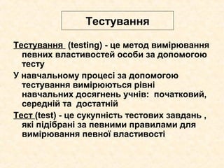 Тестування
Тестування (testing) - це метод вимірювання
певних властивостей особи за допомогою
тесту
У навчальному процесі за допомогою
тестування вимірюються рівні
навчальних досягнень учнів: початковий,
середній та достатній
Тест (test) - це сукупність тестових завдань ,
які підібрані за певними правилами для
вимірювання певної властивості
 