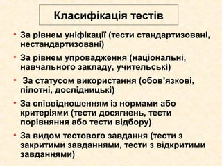 Класифікація тестів
• За рівнем уніфікації (тести стандартизовані,
нестандартизовані)
• За рівнем упровадження (національні,
навчального закладу, учительські)
• За статусом використання (обов’язкові,
пілотні, дослідницькі)
• За співвідношенням із нормами або
критеріями (тести досягнень, тести
порівняння або тести відбору)
• За видом тестового завдання (тести з
закритими завданнями, тести з відкритими
завданнями)
 