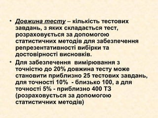 • Довжина тесту – кількість тестових
завдань, з яких складається тест,
розраховується за допомогою
статистичних методів для забезпечення
репрезентативності вибірки та
достовірності висновків.
• Для забезпечення вимірювання з
точністю до 20% довжина тесту може
становити приблизно 25 тестових завдань,
для точності 10% - близько 100, а для
точності 5% - приблизно 400 ТЗ
(розраховується за допомогою
статистичних методів)
 