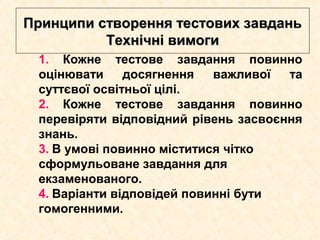 Принципи створення тестових завданьПринципи створення тестових завдань
Технічні вимогиТехнічні вимоги
1. Кожне тестове завдання повинно
оцінювати досягнення важливої та
суттєвої освітньої цілі.
2. Кожне тестове завдання повинно
перевіряти відповідний рівень засвоєння
знань.
3. В умові повинно міститися чітко
сформульоване завдання для
екзаменованого.
4. Варіанти відповідей повинні бути
гомогенними.
 