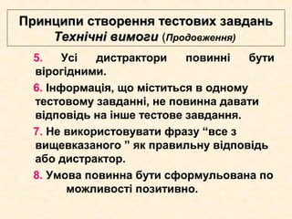 Принципи створення тестових завданьПринципи створення тестових завдань
Технічні вимогиТехнічні вимоги ((Продовження)
5. Усі дистрактори повинні бути
вірогідними.
6. Інформація, що міститься в одному
тестовому завданні, не повинна давати
відповідь на інше тестове завдання.
7. Не використовувати фразу “все з
вищевказаного ” як правильну відповідь
або дистрактор.
8. Умова повинна бути сформульована по
можливості позитивно.
 