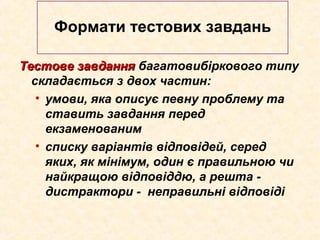 Тестове завданняТестове завдання багатовибіркового типу
складається з двох частин:
• умови, яка описує певну проблему та
ставить завдання перед
екзаменованим
• списку варіантів відповідей, серед
яких, як мінімум, один є правильною чи
найкращою відповіддю, а решта -
дистрактори - неправильні відповіді
Формати тестових завдань
 