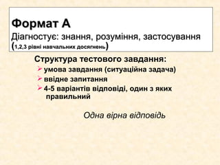 Структура тестового завдання:
умова завдання (ситуаційна задача)
ввідне запитання
4-5 варіантів відповіді, один з яких
правильний
Одна вірна відповідь
Формат АФормат А
Діагностує: знання, розуміння, застосуванняДіагностує: знання, розуміння, застосування
((1,2,3 рівні навчальних досягнень1,2,3 рівні навчальних досягнень))
 