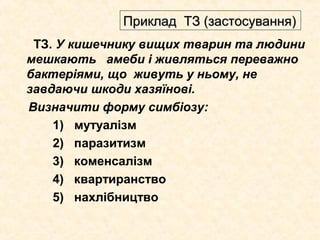ТЗ. У кишечнику вищих тварин та людини
мешкають амеби і живляться переважно
бактеріями, що живуть у ньому, не
завдаючи шкоди хазяїнові.
Визначити форму симбіозу:
1) мутуалізм
2) паразитизм
3) коменсалізм
4) квартиранство
5) нахлібництво
Приклад ТЗ (застосування)Приклад ТЗ (застосування)
 