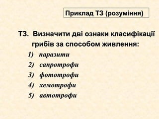 ТЗ.ТЗ. Визначити дві ознаки класифікаціїВизначити дві ознаки класифікації
грибів за способом живлення:грибів за способом живлення:
1)1) паразитипаразити
2) сапротрофи2) сапротрофи
3) фототрофи3) фототрофи
4) хемотрофи4) хемотрофи
5) автотрофи5) автотрофи
Приклад ТЗ (розуміння)Приклад ТЗ (розуміння)
 
