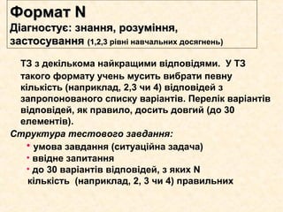 ТЗ з декількома найкращими відповідями. У ТЗ
такого формату учень мусить вибрати певну
кількість (наприклад, 2,3 чи 4) відповідей з
запропонованого списку варіантів. Перелік варіантів
відповідей, як правило, досить довгий (до 30
елементів).
Структура тестового завдання:
• умова завдання (ситуаційна задача)
• ввідне запитання
• до 30 варіантів відповідей, з яких N
кількість (наприклад, 2, 3 чи 4) правильних
Формат NФормат N
Діагностує: знання, розуміння,Діагностує: знання, розуміння,
застосуваннязастосування (1,2,3(1,2,3 рівні навчальних досягнень))
 