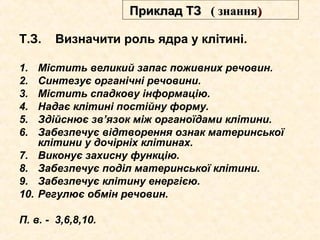 Т.З. Визначити роль ядра у клітині.
1. Містить великий запас поживних речовин.
2. Синтезує органічні речовини.
3. Містить спадкову інформацію.
4. Надає клітині постійну форму.
5. Здійснює зв’язок між органоїдами клітини.
6. Забезпечує відтворення ознак материнської
клітини у дочірніх клітинах.
7. Виконує захисну функцію.
8. Забезпечує поділ материнської клітини.
9. Забезпечує клітину енергією.
10. Регулює обмін речовин.
П. в. - 3,6,8,10.
Приклад ТЗПриклад ТЗ (( знаннязнання))
 