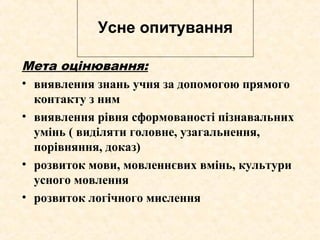 Усне опитування
Мета оцінювання:
• виявлення знань учня за допомогою прямого
контакту з ним
• виявлення рівня сформованості пізнавальних
умінь ( виділяти головне, узагальнення,
порівняння, доказ)
• розвиток мови, мовленнєвих вмінь, культури
усного мовлення
• розвиток логічного мислення
 
