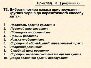 ТЗ. Вибрати чотири ознаки пристосуванняТЗ. Вибрати чотири ознаки пристосування
круглих червів до паразитичного способукруглих червів до паразитичного способу
життя:життя:
1.1. Наявність органів кріпленняНаявність органів кріплення
2.2. Простий цикл розвиткуПростий цикл розвитку
3.3. Підвищена плодовитістьПідвищена плодовитість
4.4. Прямий розвитокПрямий розвиток
5.5. Низька плодовитістьНизька плодовитість
6.6. Спрощений або відсутній травленевий трактСпрощений або відсутній травленевий тракт
7.7. Непрямий розвитокНепрямий розвиток
8.8. Складний цикл розвиткуСкладний цикл розвитку
9.9. Спрощені нервова система та органи чуттяСпрощені нервова система та органи чуття
10.10. Добре розвинені органи пересуванняДобре розвинені органи пересування
Приклад ТЗПриклад ТЗ (( розуміннярозуміння))
 