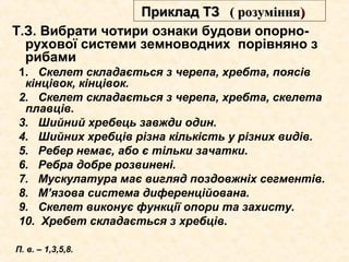 Т.З. Вибрати чотири ознаки будови опорно-
рухової системи земноводних порівняно з
рибами
1. Скелет складається з черепа, хребта, поясів
кінцівок, кінцівок.
2. Скелет складається з черепа, хребта, скелета
плавців.
3. Шийний хребець завжди один.
4. Шийних хребців різна кількість у різних видів.
5. Ребер немає, або є тільки зачатки.
6. Ребра добре розвинені.
7. Мускулатура має вигляд поздовжніх сегментів.
8. М’язова система диференційована.
9. Скелет виконує функції опори та захисту.
10. Хребет складається з хребців.
П. в. – 1,3,5,8.
Приклад ТЗПриклад ТЗ (( розуміннярозуміння))
 