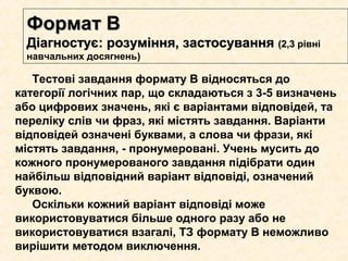 Формат ВФормат В
Діагностує: розуміння, застосуванняДіагностує: розуміння, застосування (2,3(2,3 рівні
навчальних досягнень))
Тестові завдання формату В відносяться до
категорії логічних пар, що складаються з 3-5 визначень
або цифрових значень, які є варіантами відповідей, та
переліку слів чи фраз, які містять завдання. Варіанти
відповідей означені буквами, а слова чи фрази, які
містять завдання, - пронумеровані. Учень мусить до
кожного пронумерованого завдання підібрати один
найбільш відповідний варіант відповіді, означений
буквою.
Оскільки кожний варіант відповіді може
використовуватися більше одного разу або не
використовуватися взагалі, ТЗ формату В неможливо
вирішити методом виключення.
 